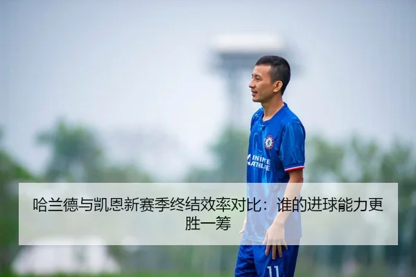 哈兰德与凯恩新赛季终结效率对比：谁的进球能力更胜一筹（BandaoSports）