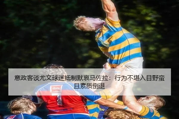 意政客谈尤文球迷抵制默哀马佐拉：行为不堪入目野蛮且素质倒退（BandaoSports）